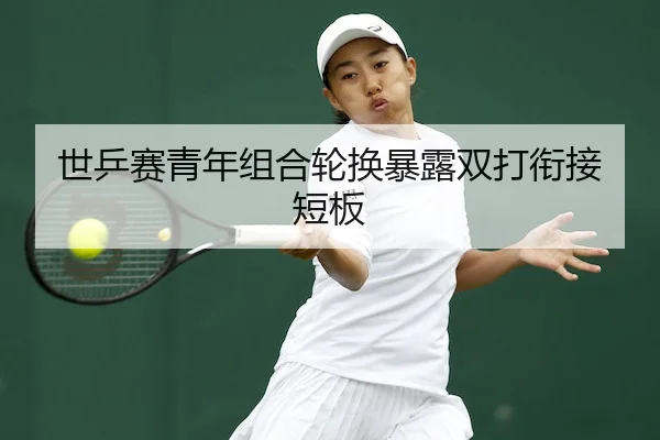 世乒赛青年组合轮换暴露双打衔接短板